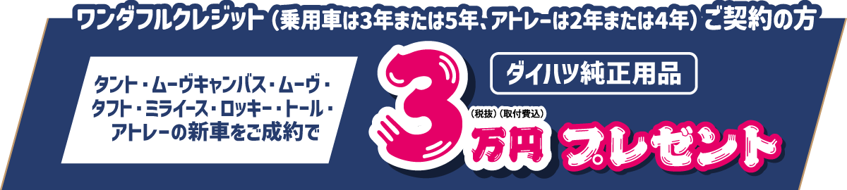 ワンダフルクレジット(乗用車は3年または5年、アトレーは2年または4年)ご契約の方、タント・ムーヴキャンバス・ムーヴ・タフト・ミライース・ロッキー・トール・アトレーの新車をご成約で、ダイハツ純正用品3万円(税抜・取付費込) プレゼント